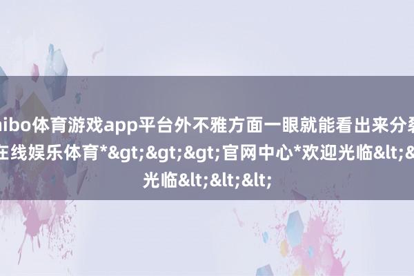 shibo体育游戏app平台外不雅方面一眼就能看出来分裂-*世博在线娱乐体育*>>>官网中心*欢迎光临<<<