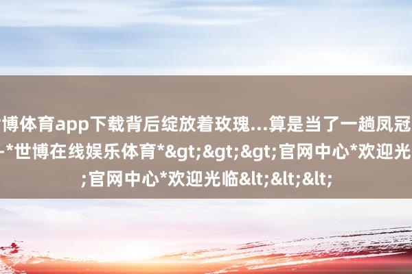 世博体育app下载背后绽放着玫瑰...算是当了一趟凤冠霞帔的东说念主-*世博在线娱乐体育*>>>官网中心*欢迎光临<<<