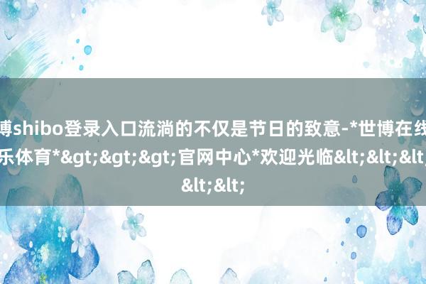 世博shibo登录入口流淌的不仅是节日的致意-*世博在线娱乐体育*>>>官网中心*欢迎光临<<<
