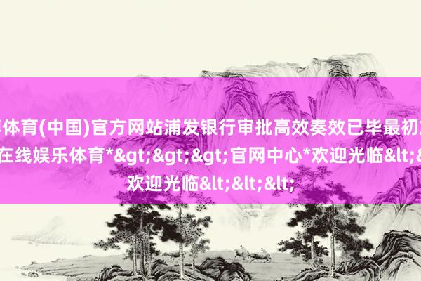 世博体育(中国)官方网站浦发银行审批高效奏效已毕最初放款-*世博在线娱乐体育*>>>官网中心*欢迎光临<<<