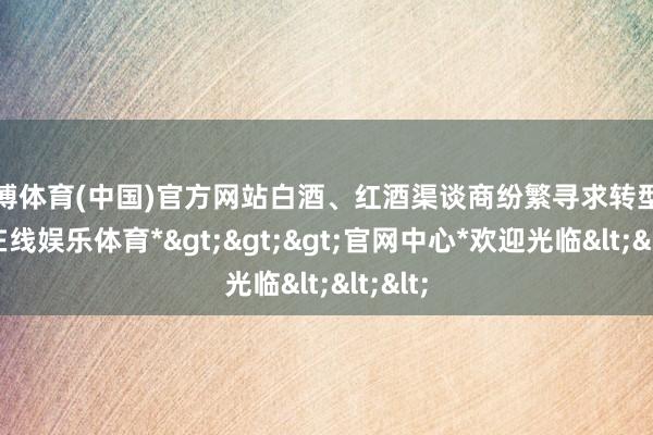 世博体育(中国)官方网站白酒、红酒渠谈商纷繁寻求转型-*世博在线娱乐体育*>>>官网中心*欢迎光临<<<