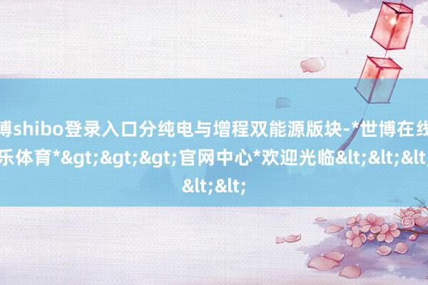 世博shibo登录入口分纯电与增程双能源版块-*世博在线娱乐体育*>>>官网中心*欢迎光临<<<