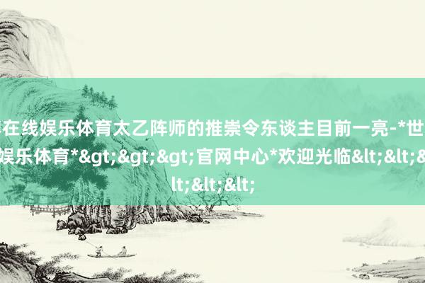 世博在线娱乐体育太乙阵师的推崇令东谈主目前一亮-*世博在线娱乐体育*>>>官网中心*欢迎光临<<<