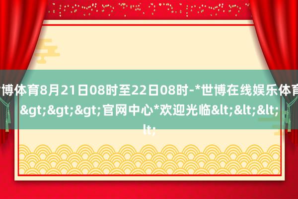 世博体育8月21日08时至22日08时-*世博在线娱乐体育*>>>官网中心*欢迎光临<<<