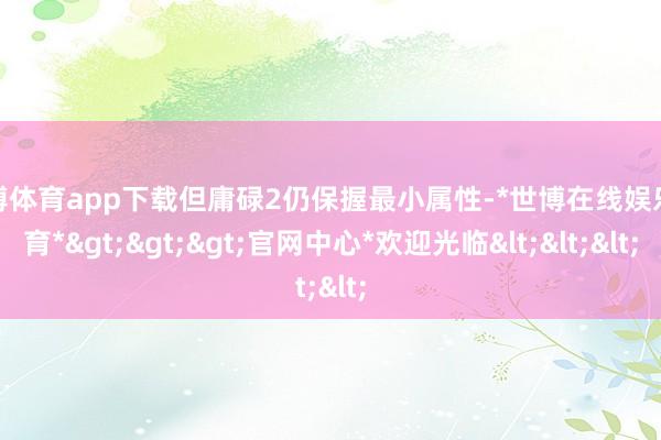 世博体育app下载但庸碌2仍保握最小属性-*世博在线娱乐体育*>>>官网中心*欢迎光临<<<