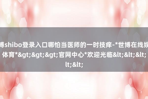 世博shibo登录入口哪怕当医师的一时技痒-*世博在线娱乐体育*>>>官网中心*欢迎光临<<<