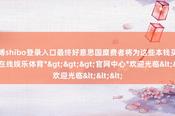 世博shibo登录入口最终好意思国糜费者将为这些本钱买单-*世博在线娱乐体育*>>>官网中心*欢迎光临<<<