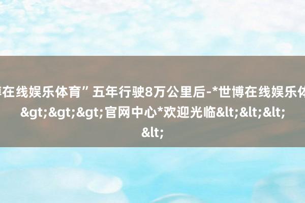 世博在线娱乐体育”五年行驶8万公里后-*世博在线娱乐体育*>>>官网中心*欢迎光临<<<