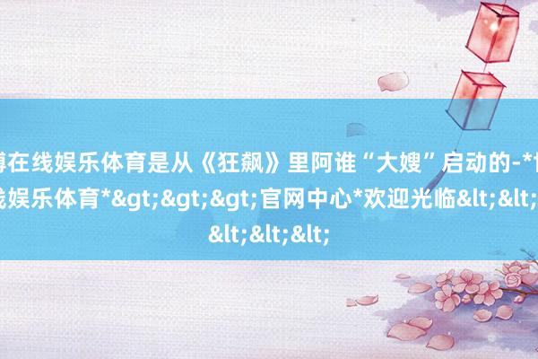 世博在线娱乐体育是从《狂飙》里阿谁“大嫂”启动的-*世博在线娱乐体育*>>>官网中心*欢迎光临<<<