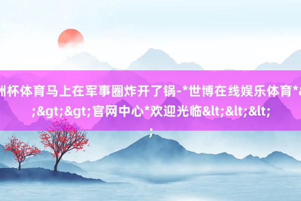 欧洲杯体育马上在军事圈炸开了锅-*世博在线娱乐体育*>>>官网中心*欢迎光临<<<
