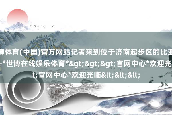 世博体育(中国)官方网站记者来到位于济南起步区的比亚迪济南基地名堂-*世博在线娱乐体育*>>>官网中心*欢迎光临<<<