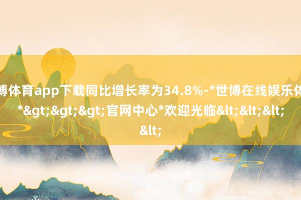 世博体育app下载同比增长率为34.8%-*世博在线娱乐体育*>>>官网中心*欢迎光临<<<