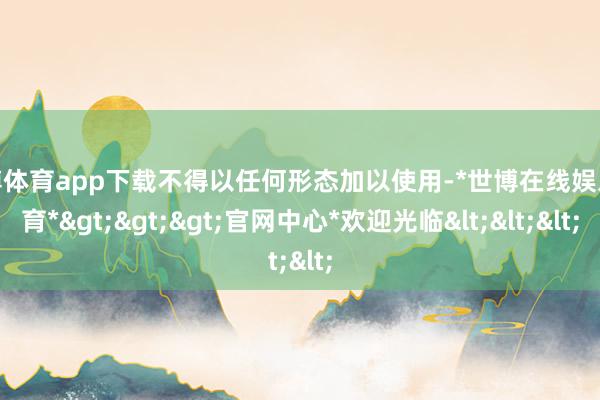 世博体育app下载不得以任何形态加以使用-*世博在线娱乐体育*>>>官网中心*欢迎光临<<<