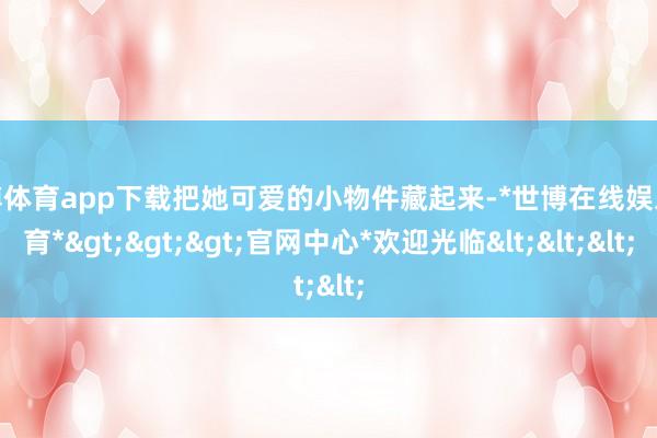 世博体育app下载把她可爱的小物件藏起来-*世博在线娱乐体育*>>>官网中心*欢迎光临<<<