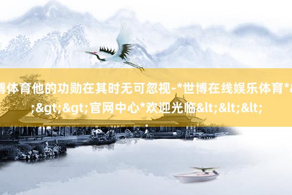 世博体育他的功勋在其时无可忽视-*世博在线娱乐体育*>>>官网中心*欢迎光临<<<