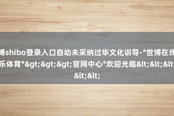 世博shibo登录入口自幼未采纳过华文化训导-*世博在线娱乐体育*>>>官网中心*欢迎光临<<<