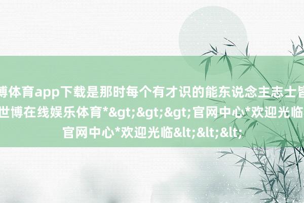 世博体育app下载是那时每个有才识的能东说念主志士皆向往的场所-*世博在线娱乐体育*>>>官网中心*欢迎光临<<<