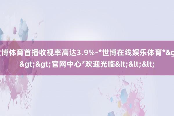 世博体育首播收视率高达3.9%-*世博在线娱乐体育*>>>官网中心*欢迎光临<<<