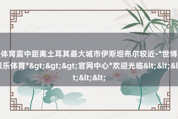 世博体育震中距离土耳其最大城市伊斯坦布尔较近-*世博在线娱乐体育*>>>官网中心*欢迎光临<<<