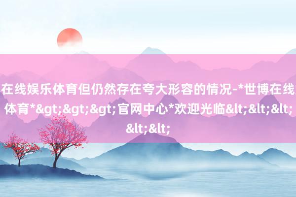世博在线娱乐体育但仍然存在夸大形容的情况-*世博在线娱乐体育*>>>官网中心*欢迎光临<<<
