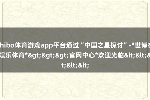 shibo体育游戏app平台通过“中国之星探讨”-*世博在线娱乐体育*>>>官网中心*欢迎光临<<<