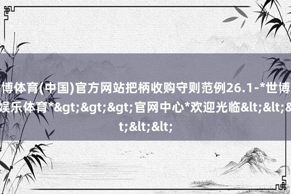 世博体育(中国)官方网站把柄收购守则范例26.1-*世博在线娱乐体育*>>>官网中心*欢迎光临<<<