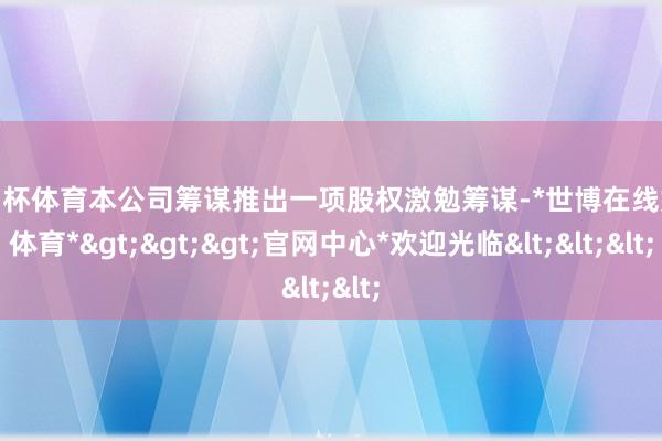 欧洲杯体育本公司筹谋推出一项股权激勉筹谋-*世博在线娱乐体育*>>>官网中心*欢迎光临<<<