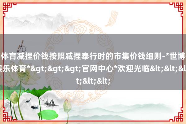 世博体育减捏价钱按照减捏奉行时的市集价钱细则-*世博在线娱乐体育*>>>官网中心*欢迎光临<<<