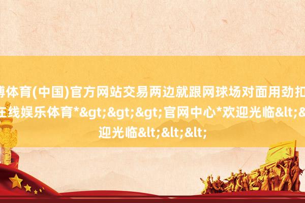世博体育(中国)官方网站交易两边就跟网球场对面用劲扣杀-*世博在线娱乐体育*>>>官网中心*欢迎光临<<<
