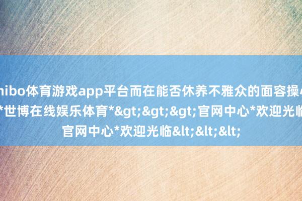 shibo体育游戏app平台而在能否休养不雅众的面容操心与精神参与-*世博在线娱乐体育*>>>官网中心*欢迎光临<<<