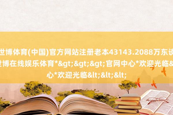 世博体育(中国)官方网站注册老本43143.2088万东谈主民币-*世博在线娱乐体育*>>>官网中心*欢迎光临<<<