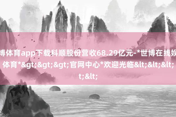 世博体育app下载科顺股份营收68.29亿元-*世博在线娱乐体育*>>>官网中心*欢迎光临<<<