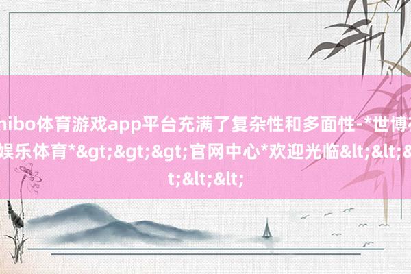 shibo体育游戏app平台充满了复杂性和多面性-*世博在线娱乐体育*>>>官网中心*欢迎光临<<<