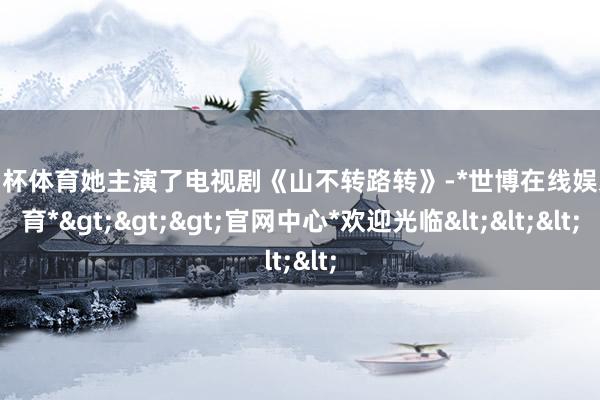 欧洲杯体育她主演了电视剧《山不转路转》-*世博在线娱乐体育*>>>官网中心*欢迎光临<<<