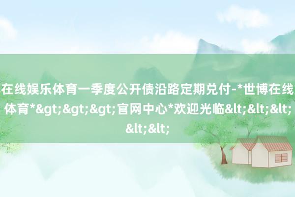 世博在线娱乐体育一季度公开债沿路定期兑付-*世博在线娱乐体育*>>>官网中心*欢迎光临<<<