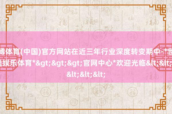 世博体育(中国)官方网站在近三年行业深度转变期中-*世博在线娱乐体育*>>>官网中心*欢迎光临<<<