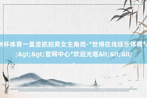 欧洲杯体育一直坚抓拍男女主角戏-*世博在线娱乐体育*>>>官网中心*欢迎光临<<<