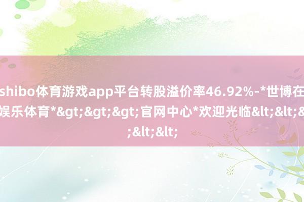 shibo体育游戏app平台转股溢价率46.92%-*世博在线娱乐体育*>>>官网中心*欢迎光临<<<