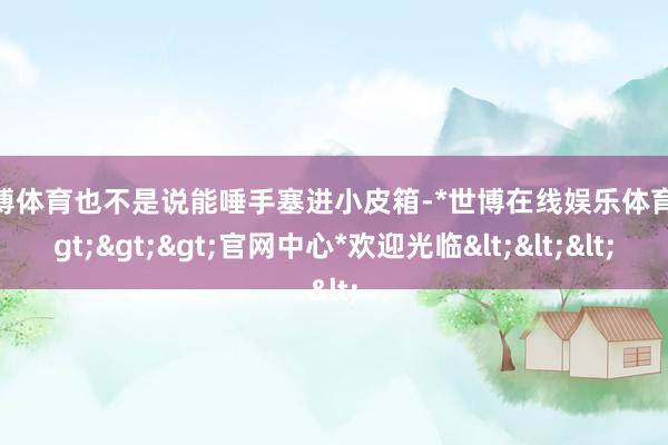 世博体育也不是说能唾手塞进小皮箱-*世博在线娱乐体育*>>>官网中心*欢迎光临<<<