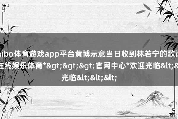 shibo体育游戏app平台黄博示意当日收到林若宁的歌词-*世博在线娱乐体育*>>>官网中心*欢迎光临<<<