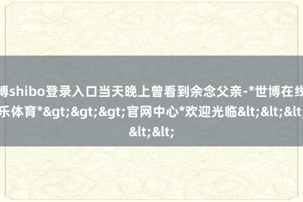 世博shibo登录入口当天晚上曾看到余念父亲-*世博在线娱乐体育*>>>官网中心*欢迎光临<<<