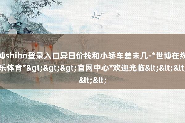 世博shibo登录入口异日价钱和小轿车差未几-*世博在线娱乐体育*>>>官网中心*欢迎光临<<<