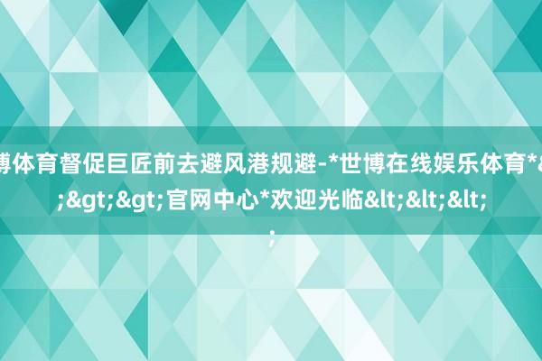 世博体育督促巨匠前去避风港规避-*世博在线娱乐体育*>>>官网中心*欢迎光临<<<