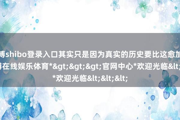 世博shibo登录入口其实只是因为真实的历史要比这愈加可怕-*世博在线娱乐体育*>>>官网中心*欢迎光临<<<