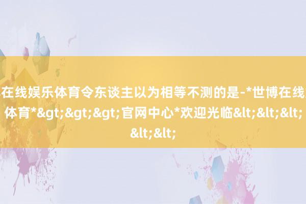 世博在线娱乐体育令东谈主以为相等不测的是-*世博在线娱乐体育*>>>官网中心*欢迎光临<<<