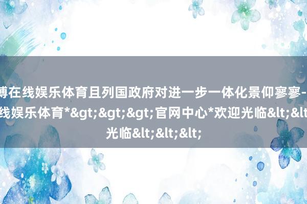 世博在线娱乐体育且列国政府对进一步一体化景仰寥寥-*世博在线娱乐体育*>>>官网中心*欢迎光临<<<