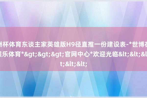 欧洲杯体育东谈主家英雄版H9径直推一份建设表-*世博在线娱乐体育*>>>官网中心*欢迎光临<<<