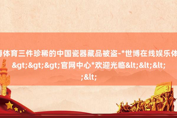 世博体育三件珍稀的中国瓷器藏品被盗-*世博在线娱乐体育*>>>官网中心*欢迎光临<<<