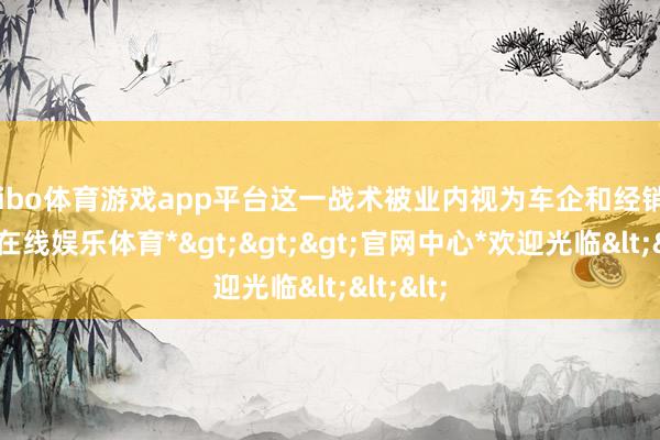 shibo体育游戏app平台这一战术被业内视为车企和经销商-*世博在线娱乐体育*>>>官网中心*欢迎光临<<<