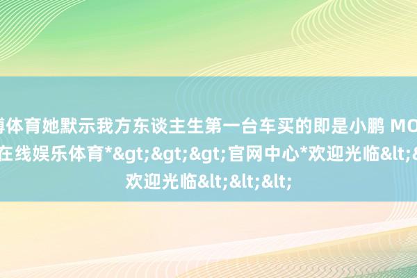 世博体育她默示我方东谈主生第一台车买的即是小鹏 MONA-*世博在线娱乐体育*>>>官网中心*欢迎光临<<<